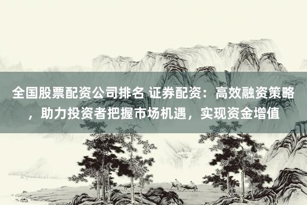 全国股票配资公司排名 证券配资：高效融资策略，助力投资者把握市场机遇，实现资金增值