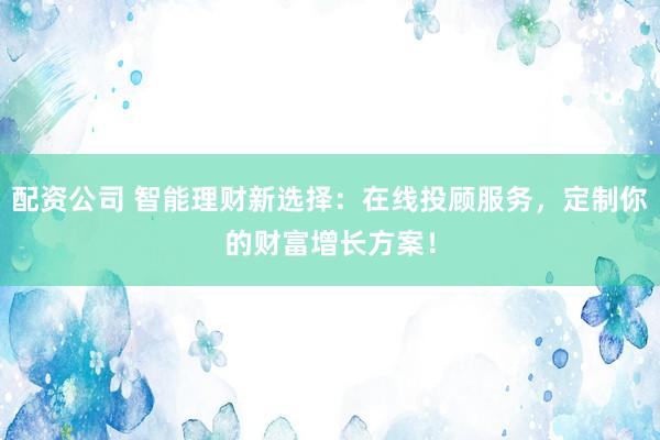 配资公司 智能理财新选择：在线投顾服务，定制你的财富增长方案！