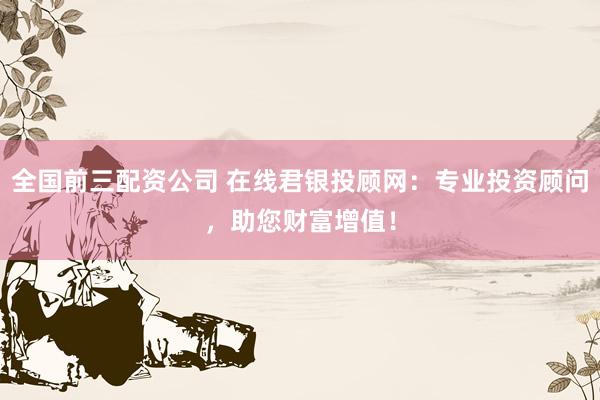 全国前三配资公司 在线君银投顾网：专业投资顾问，助您财富增值！