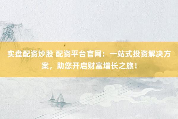 实盘配资炒股 配资平台官网：一站式投资解决方案，助您开启财富增长之旅！