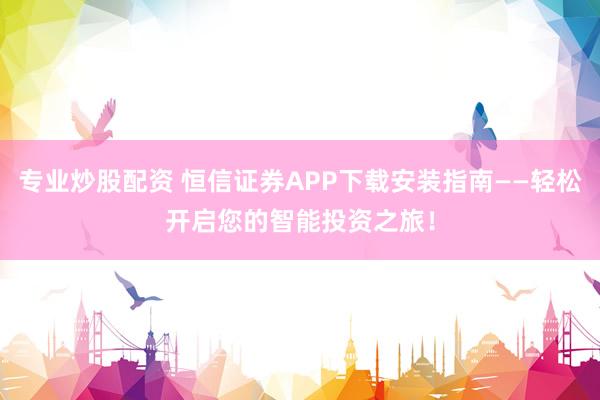 专业炒股配资 恒信证券APP下载安装指南——轻松开启您的智能投资之旅！