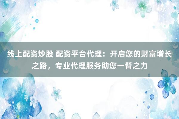 线上配资炒股 配资平台代理：开启您的财富增长之路，专业代理服务助您一臂之力