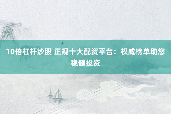 10倍杠杆炒股 正规十大配资平台：权威榜单助您稳健投资