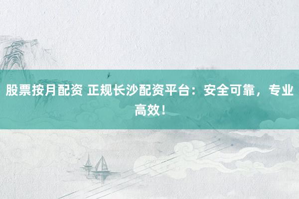 股票按月配资 正规长沙配资平台：安全可靠，专业高效！