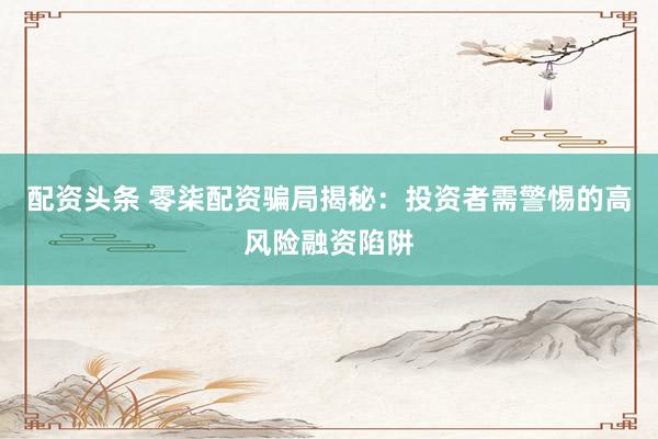 配资头条 零柒配资骗局揭秘：投资者需警惕的高风险融资陷阱