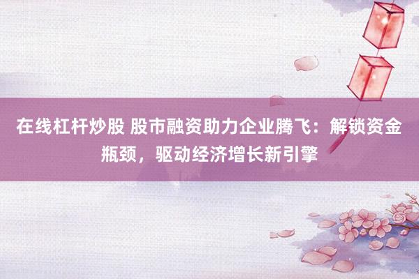 在线杠杆炒股 股市融资助力企业腾飞：解锁资金瓶颈，驱动经济增长新引擎