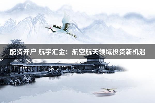 配资开户 航宇汇金：航空航天领域投资新机遇
