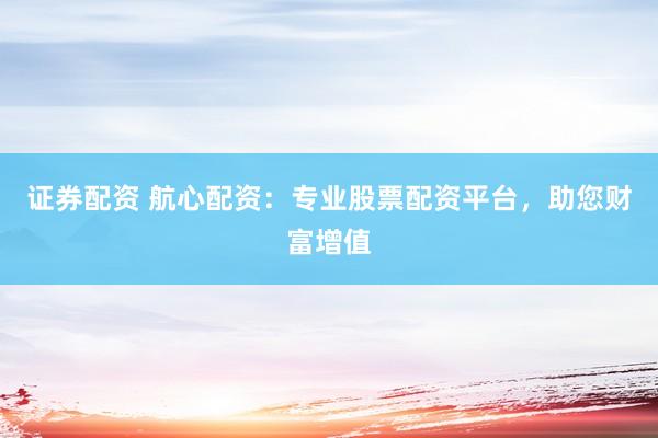 证券配资 航心配资：专业股票配资平台，助您财富增值