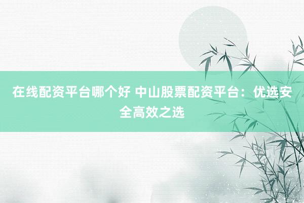 在线配资平台哪个好 中山股票配资平台：优选安全高效之选