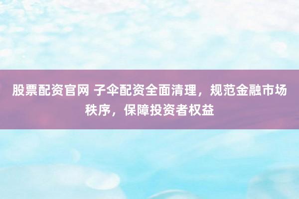 股票配资官网 子伞配资全面清理，规范金融市场秩序，保障投资者权益