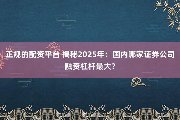 正规的配资平台 揭秘2025年：国内哪家证券公司融资杠杆最大？