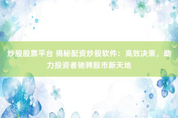 炒股股票平台 揭秘配资炒股软件：高效决策，助力投资者驰骋股市新天地