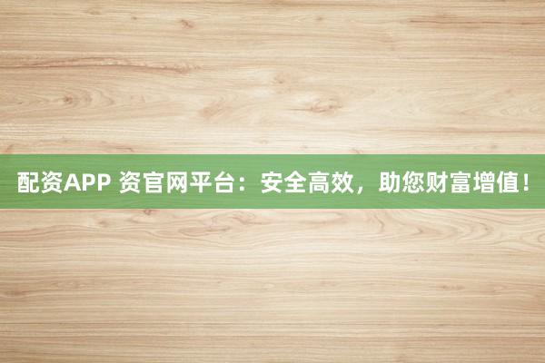 配资APP 资官网平台：安全高效，助您财富增值！