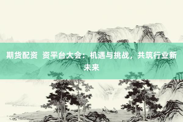 期货配资  资平台大会：机遇与挑战，共筑行业新未来