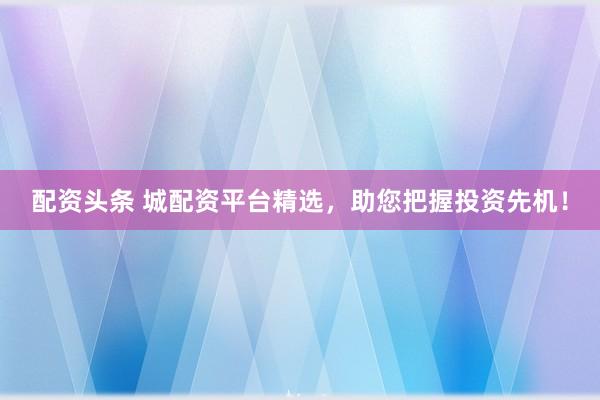 配资头条 城配资平台精选，助您把握投资先机！
