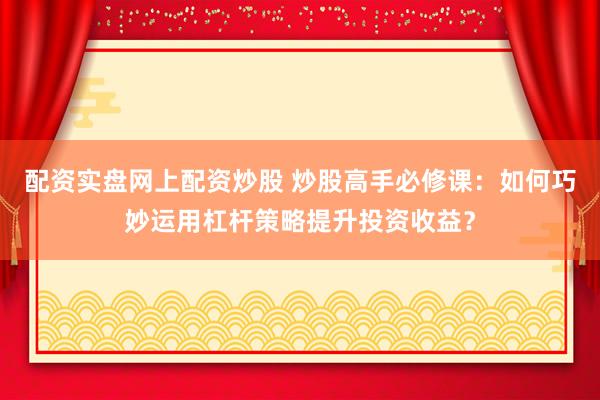 配资实盘网上配资炒股 炒股高手必修课：如何巧妙运用杠杆策略提升投资收益？