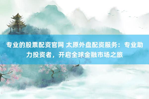 专业的股票配资官网 太原外盘配资服务：专业助力投资者，开启全球金融市场之旅