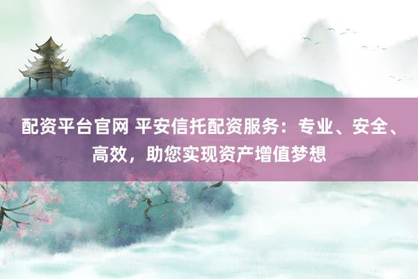 配资平台官网 平安信托配资服务：专业、安全、高效，助您实现资产增值梦想
