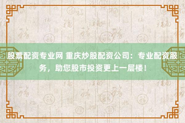 股票配资专业网 重庆炒股配资公司：专业配资服务，助您股市投资更上一层楼！