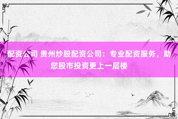 配资公司 贵州炒股配资公司：专业配资服务，助您股市投资更上一层楼