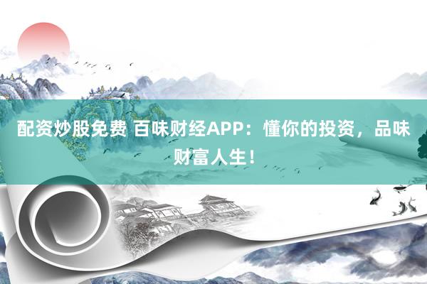 配资炒股免费 百味财经APP：懂你的投资，品味财富人生！