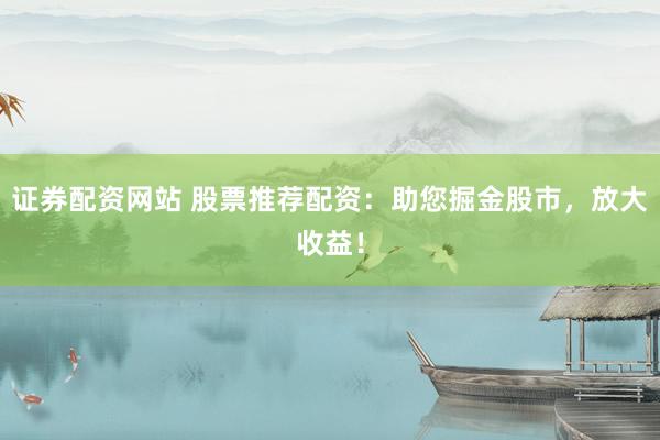 证券配资网站 股票推荐配资：助您掘金股市，放大收益！