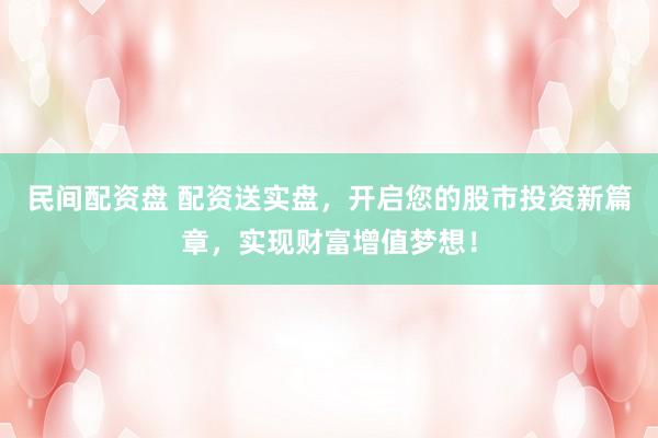 民间配资盘 配资送实盘，开启您的股市投资新篇章，实现财富增值梦想！