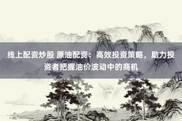 线上配资炒股 原油配资：高效投资策略，助力投资者把握油价波动中的商机