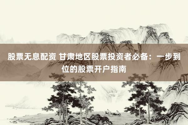 股票无息配资 甘肃地区股票投资者必备：一步到位的股票开户指南