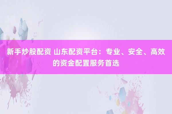 新手炒股配资 山东配资平台：专业、安全、高效的资金配置服务首选