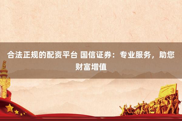 合法正规的配资平台 国信证券：专业服务，助您财富增值