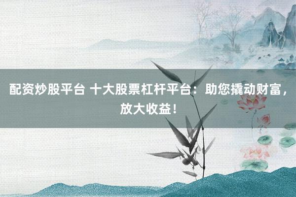 配资炒股平台 十大股票杠杆平台：助您撬动财富，放大收益！
