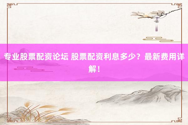 专业股票配资论坛 股票配资利息多少？最新费用详解！