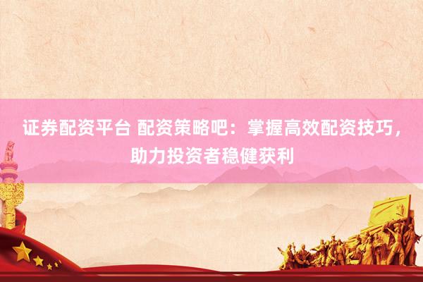 证券配资平台 配资策略吧：掌握高效配资技巧，助力投资者稳健获利