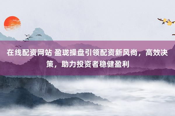 在线配资网站 盈珑操盘引领配资新风尚，高效决策，助力投资者稳健盈利