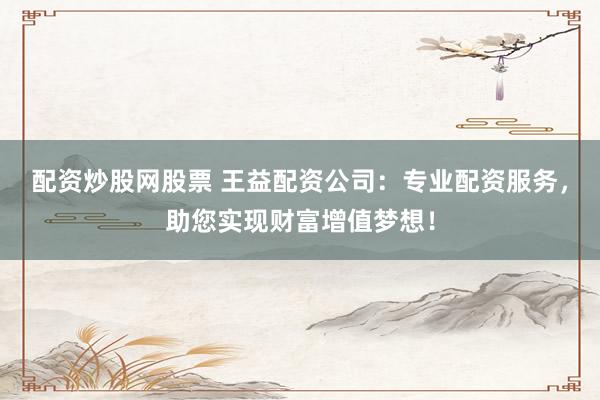 配资炒股网股票 王益配资公司：专业配资服务，助您实现财富增值梦想！