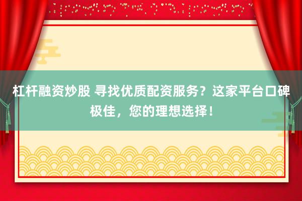 杠杆融资炒股 寻找优质配资服务？这家平台口碑极佳，您的理想选择！