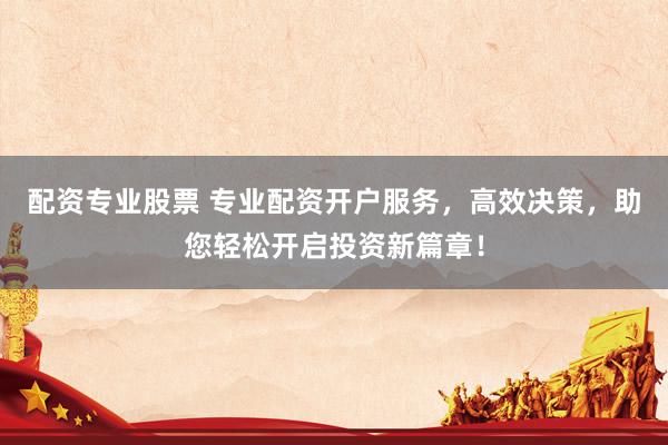 配资专业股票 专业配资开户服务，高效决策，助您轻松开启投资新篇章！