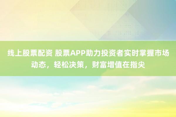 线上股票配资 股票APP助力投资者实时掌握市场动态，轻松决策，财富增值在指尖