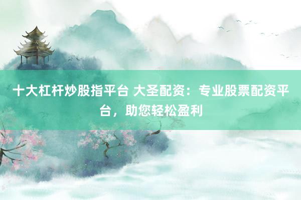 十大杠杆炒股指平台 大圣配资：专业股票配资平台，助您轻松盈利