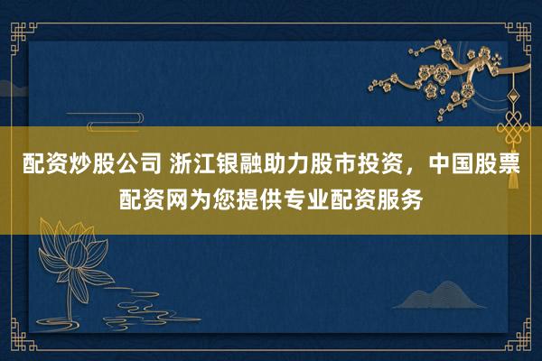 配资炒股公司 浙江银融助力股市投资，中国股票配资网为您提供专业配资服务