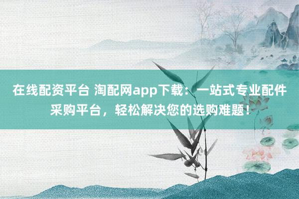 在线配资平台 淘配网app下载：一站式专业配件采购平台，轻松解决您的选购难题！