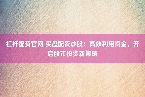 杠杆配资官网 实盘配资炒股：高效利用资金，开启股市投资新策略