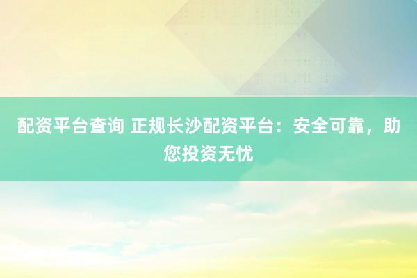 配资平台查询 正规长沙配资平台：安全可靠，助您投资无忧
