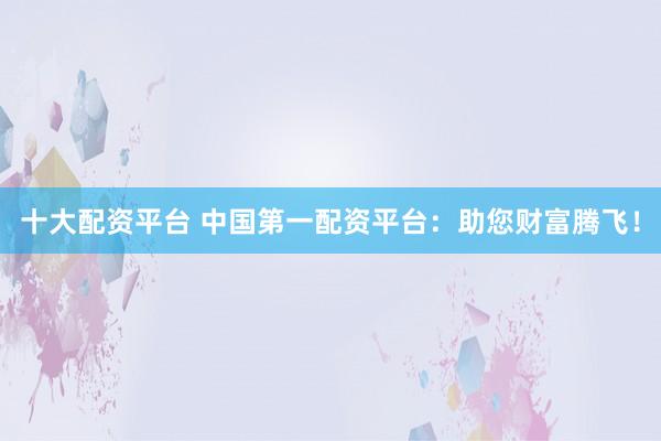 十大配资平台 中国第一配资平台：助您财富腾飞！