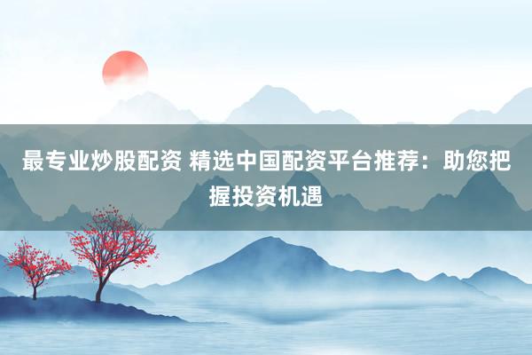 最专业炒股配资 精选中国配资平台推荐：助您把握投资机遇