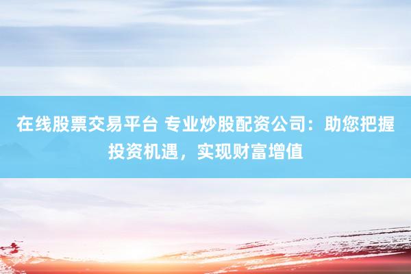 在线股票交易平台 专业炒股配资公司：助您把握投资机遇，实现财富增值