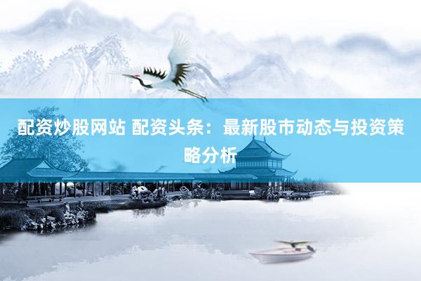 配资炒股网站 配资头条：最新股市动态与投资策略分析