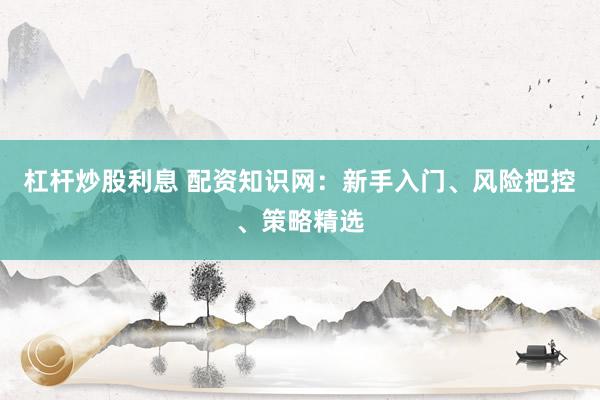杠杆炒股利息 配资知识网：新手入门、风险把控、策略精选