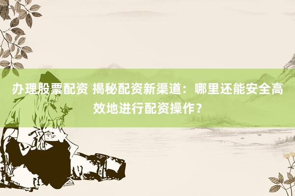 办理股票配资 揭秘配资新渠道：哪里还能安全高效地进行配资操作？
